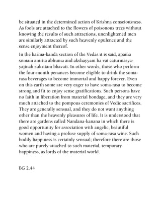 be situated in the determined action of Krishna consciousness.
As fools are attached to the flowers of poisonous trees without
knowing the results of such attractions, unenlightened men
are similarly attracted by such heavenly opulence and the
sense enjoyment thereof.
In the karma-kanda section of the Vedas it is said, apama
somam amrita abhuma and akshayyam ha vai caturmasya-
yajinah sukritam bhavati. In other words, those who perform
the four-month penances become eligible to drink the soma-
rasa beverages to become immortal and happy forever. Even
on this earth some are very eager to have soma-rasa to become
strong and fit to enjoy sense gratifications. Such persons have
no faith in liberation from material bondage, and they are very
much attached to the pompous ceremonies of Vedic sacrifices.
They are generally sensual, and they do not want anything
other than the heavenly pleasures of life. It is understood that
there are gardens called Nandana-kanana in which there is
good opportunity for association with angelic, beautiful
women and having a profuse supply of soma-rasa wine. Such
bodily happiness is certainly sensual; therefore there are those
who are purely attached to such material, temporary
happiness, as lords of the material world.
BG 2.44
 