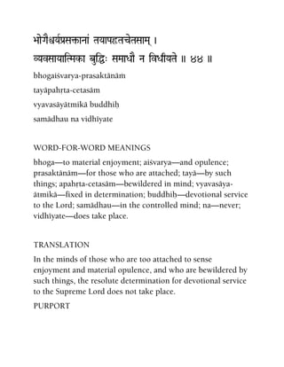 >aaeGaEìYaRPa[Sa¢-aNaa& TaYaaPaôTaceTaSaaMa( )
VYavSaaYaaiTMak-a buiÖ" SaMaaDaaE Na ivDaqYaTae )) 44 ))
bhogaiçvarya-prasaktänäà
tayäpahåta-cetasäm
vyavasäyätmikä buddhiù
samädhau na vidhéyate
WORD-FOR-WORD MEANINGS
bhoga—to material enjoyment; aiçvarya—and opulence;
prasaktänäm—for those who are attached; tayä—by such
things; apahåta-cetasäm—bewildered in mind; vyavasäya-
ätmikä—fixed in determination; buddhiù—devotional service
to the Lord; samädhau—in the controlled mind; na—never;
vidhéyate—does take place.
TRANSLATION
In the minds of those who are too attached to sense
enjoyment and material opulence, and who are bewildered by
such things, the resolute determination for devotional service
to the Supreme Lord does not take place.
PURPORT
 