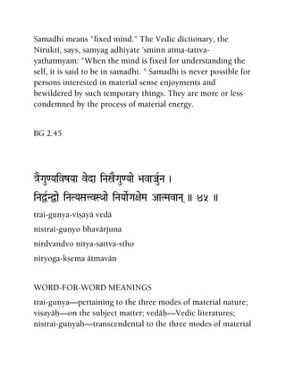 Samadhi means "fixed mind." The Vedic dictionary, the
Nirukti, says, samyag adhiyate 'sminn atma-tattva-
yathatmyam: "When the mind is fixed for understanding the
self, it is said to be in samadhi. " Samadhi is never possible for
persons interested in material sense enjoyments and
bewildered by such temporary things. They are more or less
condemned by the process of material energy.
BG 2.45
}aEGau<YaivzYaa veda iNañEGau<Yaae >avaJauRNa )
iNaÜRNÜae iNaTYaSatvSQaae iNaYaaeRGa+aeMa AaTMavaNa( )) 45 ))
trai-guëya-viñayä vedä
nistrai-guëyo bhavärjuna
nirdvandvo nitya-sattva-stho
niryoga-kñema ätmavän
WORD-FOR-WORD MEANINGS
trai-guëya—pertaining to the three modes of material nature;
viñayäù—on the subject matter; vedäù—Vedic literatures;
nistrai-guëyaù—transcendental to the three modes of material
 