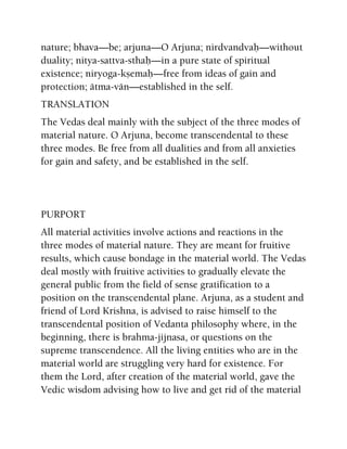 nature; bhava—be; arjuna—O Arjuna; nirdvandvaù—without
duality; nitya-sattva-sthaù—in a pure state of spiritual
existence; niryoga-kñemaù—free from ideas of gain and
protection; ätma-vän—established in the self.
TRANSLATION
The Vedas deal mainly with the subject of the three modes of
material nature. O Arjuna, become transcendental to these
three modes. Be free from all dualities and from all anxieties
for gain and safety, and be established in the self.
PURPORT
All material activities involve actions and reactions in the
three modes of material nature. They are meant for fruitive
results, which cause bondage in the material world. The Vedas
deal mostly with fruitive activities to gradually elevate the
general public from the field of sense gratification to a
position on the transcendental plane. Arjuna, as a student and
friend of Lord Krishna, is advised to raise himself to the
transcendental position of Vedanta philosophy where, in the
beginning, there is brahma-jijnasa, or questions on the
supreme transcendence. All the living entities who are in the
material world are struggling very hard for existence. For
them the Lord, after creation of the material world, gave the
Vedic wisdom advising how to live and get rid of the material
 