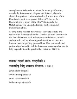 entanglement. When the activities for sense gratification,
namely the karma-kanda chapter, are finished, then the
chance for spiritual realization is offered in the form of the
Upanishads, which are part of different Vedas, as the
Bhagavad-gita is a part of the fifth Veda, namely the
Mahabharata. The Upanishads mark the beginning of
transcendental life.
As long as the material body exists, there are actions and
reactions in the material modes. One has to learn tolerance in
the face of dualities such as happiness and distress, or cold
and warmth, and by tolerating such dualities become free
from anxieties regarding gain and loss. This transcendental
position is achieved in full Krishna consciousness when one is
fully dependent on the good will of Krishna. BG 2.46
YaavaNaQaR odPaaNae SavRTa" SaMPl/uTaaedke- )
TaavaNSaveRzu vedezu b]aø<aSYa ivJaaNaTa" )) 46 ))
yävän artha udapäne
sarvataù samplutodake
tävän sarveñu vedeñu
brähmaëasya vijänataù
 