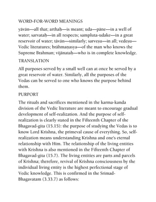 WORD-FOR-WORD MEANINGS
yävän—all that; arthaù—is meant; uda—päne—in a well of
water; sarvataù—in all respects; sampluta-udake—in a great
reservoir of water; tävän—similarly; sarveñu—in all; vedeñu—
Vedic literatures; brähmaëasya—of the man who knows the
Supreme Brahman; vijänataù—who is in complete knowledge.
TRANSLATION
All purposes served by a small well can at once be served by a
great reservoir of water. Similarly, all the purposes of the
Vedas can be served to one who knows the purpose behind
them.
PURPORT
The rituals and sacrifices mentioned in the karma-kanda
division of the Vedic literature are meant to encourage gradual
development of self-realization. And the purpose of self-
realization is clearly stated in the Fifteenth Chapter of the
Bhagavad-gita (15.15): the purpose of studying the Vedas is to
know Lord Krishna, the primeval cause of everything. So, self-
realization means understanding Krishna and one's eternal
relationship with Him. The relationship of the living entities
with Krishna is also mentioned in the Fifteenth Chapter of
Bhagavad-gita (15.7). The living entities are parts and parcels
of Krishna; therefore, revival of Krishna consciousness by the
individual living entity is the highest perfectional stage of
Vedic knowledge. This is confirmed in the Srimad-
Bhagavatam (3.33.7) as follows:
 