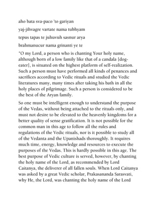 aho bata sva-paco 'to gariyan
yaj-jihvagre vartate nama tubhyam
tepus tapas te juhuvuh sasnur arya
brahmanucur nama grinanti ye te
"O my Lord, a person who is chanting Your holy name,
although born of a low family like that of a candala [dog-
eater], is situated on the highest platform of self-realization.
Such a person must have performed all kinds of penances and
sacrifices according to Vedic rituals and studied the Vedic
literatures many, many times after taking his bath in all the
holy places of pilgrimage. Such a person is considered to be
the best of the Aryan family.
So one must be intelligent enough to understand the purpose
of the Vedas, without being attached to the rituals only, and
must not desire to be elevated to the heavenly kingdoms for a
better quality of sense gratification. It is not possible for the
common man in this age to follow all the rules and
regulations of the Vedic rituals, nor is it possible to study all
of the Vedanta and the Upanishads thoroughly. It requires
much time, energy, knowledge and resources to execute the
purposes of the Vedas. This is hardly possible in this age. The
best purpose of Vedic culture is served, however, by chanting
the holy name of the Lord, as recommended by Lord
Caitanya, the deliverer of all fallen souls. When Lord Caitanya
was asked by a great Vedic scholar, Prakasananda Sarasvati,
why He, the Lord, was chanting the holy name of the Lord
 