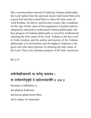 like a sentimentalist instead of studying Vedanta philosophy,
the Lord replied that His spiritual master had found Him to be
a great fool and thus asked Him to chant the holy name of
Lord Krishna. He did so, and became ecstatic like a madman.
In this Age of Kali, most of the population is foolish and not
adequately educated to understand Vedanta philosophy; the
best purpose of Vedanta philosophy is served by inoffensively
chanting the holy name of the Lord. Vedanta is the last word
in Vedic wisdom, and the author and knower of the Vedanta
philosophy is Lord Krishna; and the highest Vedantist is the
great soul who takes pleasure in chanting the holy name of
the Lord. That is the ultimate purpose of all Vedic mysticism.
BG 2.47
k-MaR<YaevaiDak-arSTae Maa f-le/zu k-dacNa )
Maa k-MaRf-l/heTau>aURMaaR Tae Sa(r)ae_STvk-MaRi<a )) 47 ))
karmaëy evädhikäras te
mä phaleñu kadäcana
mä karma-phala-hetur bhür
mä te saìgo 'stv akarmaëi
 
