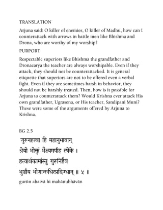 TRANSLATION
Arjuna said: O killer of enemies, O killer of Madhu, how can I
counterattack with arrows in battle men like Bhishma and
Drona, who are worthy of my worship?
PURPORT
Respectable superiors like Bhishma the grandfather and
Dronacarya the teacher are always worshipable. Even if they
attack, they should not be counterattacked. It is general
etiquette that superiors are not to be offered even a verbal
fight. Even if they are sometimes harsh in behavior, they
should not be harshly treated. Then, how is it possible for
Arjuna to counterattack them? Would Krishna ever attack His
own grandfather, Ugrasena, or His teacher, Sandipani Muni?
These were some of the arguments offered by Arjuna to
Krishna.
BG 2.5
GauæNahTva ih MahaNau>aavaNa(
é[eYaae >aae¢u-& >aE+YaMaPaqh l/aeke- )
hTvaQaRk-aMaa&STau GauæiNahEv
>auÅqYa >aaeGaaNåiDarPa[idGDaaNa( )) 5 ))
gurün ahatvä hi mahänubhävän
 