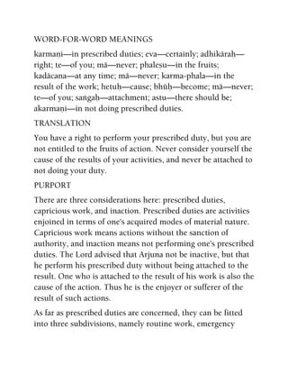 WORD-FOR-WORD MEANINGS
karmaëi—in prescribed duties; eva—certainly; adhikäraù—
right; te—of you; mä—never; phaleñu—in the fruits;
kadäcana—at any time; mä—never; karma-phala—in the
result of the work; hetuù—cause; bhüù—become; mä—never;
te—of you; saìgaù—attachment; astu—there should be;
akarmaëi—in not doing prescribed duties.
TRANSLATION
You have a right to perform your prescribed duty, but you are
not entitled to the fruits of action. Never consider yourself the
cause of the results of your activities, and never be attached to
not doing your duty.
PURPORT
There are three considerations here: prescribed duties,
capricious work, and inaction. Prescribed duties are activities
enjoined in terms of one's acquired modes of material nature.
Capricious work means actions without the sanction of
authority, and inaction means not performing one's prescribed
duties. The Lord advised that Arjuna not be inactive, but that
he perform his prescribed duty without being attached to the
result. One who is attached to the result of his work is also the
cause of the action. Thus he is the enjoyer or sufferer of the
result of such actions.
As far as prescribed duties are concerned, they can be fitted
into three subdivisions, namely routine work, emergency
 