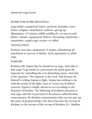 samatvaà yoga ucyate
WORD-FOR-WORD MEANINGS
yoga-sthaù—equipoised; kuru—perform; karmäëi—your
duties; saìgam—attachment; tyaktvä—giving up;
dhanaïjaya—O Arjuna; siddhi-asiddhyoù—in success and
failure; samaù—equipoised; bhütvä—becoming; samatvam—
equanimity; yogaù-yoga; ucyate—is called.
TRANSLATION
Perform your duty equipoised, O Arjuna, abandoning all
attachment to success or failure. Such equanimity is called
yoga.
PURPORT
Krishna tells Arjuna that he should act in yoga. And what is
that yoga? Yoga means to concentrate the mind upon the
Supreme by controlling the ever-disturbing senses. And who
is the Supreme? The Supreme is the Lord. And because He
Himself is telling Arjuna to fight, Arjuna has nothing to do
with the results of the fight. Gain or victory are Krishna's
concern; Arjuna is simply advised to act according to the
dictation of Krishna. The following of Krishna's dictation is
real yoga, and this is practiced in the process called Krishna
consciousness. By Krishna consciousness only can one give up
the sense of proprietorship. One has to become the servant of
Krishna, or the servant of the servant of Krishna [Cc. Madhya
 