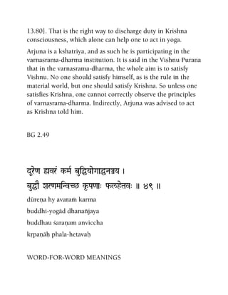 13.80]. That is the right way to discharge duty in Krishna
consciousness, which alone can help one to act in yoga.
Arjuna is a kshatriya, and as such he is participating in the
varnasrama-dharma institution. It is said in the Vishnu Purana
that in the varnasrama-dharma, the whole aim is to satisfy
Vishnu. No one should satisfy himself, as is the rule in the
material world, but one should satisfy Krishna. So unless one
satisfies Krishna, one cannot correctly observe the principles
of varnasrama-dharma. Indirectly, Arjuna was advised to act
as Krishna told him.
BG 2.49
dUre<a ùvr& k-MaR buiÖYaaeGaaÖNaÅYa )
buÖaE Xar<aMaiNvC^ k*-Pa<aa" f-l/heTav" )) 49 ))
düreëa hy avaraà karma
buddhi-yogäd dhanaïjaya
buddhau çaraëam anviccha
kåpaëäù phala-hetavaù
WORD-FOR-WORD MEANINGS
 