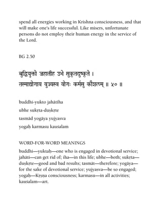 spend all energies working in Krishna consciousness, and that
will make one's life successful. Like misers, unfortunate
persons do not employ their human energy in the service of
the Lord.
BG 2.50
buiÖYau¢-ae JahaTaqh o>ae Sauk*-TaduZk*-Tae )
TaSMaaÛaeGaaYa YauJYaSv YaaeGa" k-MaRSau k-aEXal/Ma( )) 50 ))
buddhi-yukto jahätéha
ubhe sukåta-duñkåte
tasmäd yogäya yujyasva
yogaù karmasu kauçalam
WORD-FOR-WORD MEANINGS
buddhi—yuktaù—one who is engaged in devotional service;
jahäti—can get rid of; iha—in this life; ubhe—both; sukåta—
duñkåte—good and bad results; tasmät—therefore; yogäya—
for the sake of devotional service; yujyasva—be so engaged;
yogaù—Kåñëa consciousness; karmasu—in all activities;
kauçalam—art.
 