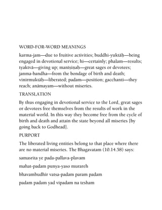 WORD-FOR-WORD MEANINGS
karma-jam—due to fruitive activities; buddhi-yuktäù—being
engaged in devotional service; hi—certainly; phalam—results;
tyaktvä—giving up; manéñiëaù—great sages or devotees;
janma-bandha—from the bondage of birth and death;
vinirmuktäù—liberated; padam—position; gacchanti—they
reach; anämayam—without miseries.
TRANSLATION
By thus engaging in devotional service to the Lord, great sages
or devotees free themselves from the results of work in the
material world. In this way they become free from the cycle of
birth and death and attain the state beyond all miseries [by
going back to Godhead].
PURPORT
The liberated living entities belong to that place where there
are no material miseries. The Bhagavatam (10.14.58) says:
samasrita ye pada-pallava-plavam
mahat-padam punya-yaso murareh
bhavambudhir vatsa-padam param padam
padam padam yad vipadam na tesham
 