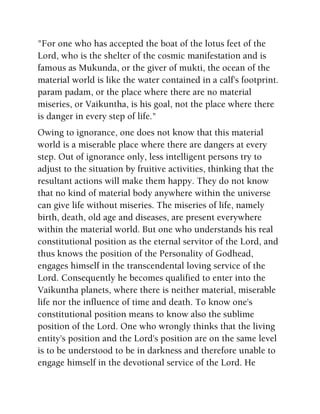 "For one who has accepted the boat of the lotus feet of the
Lord, who is the shelter of the cosmic manifestation and is
famous as Mukunda, or the giver of mukti, the ocean of the
material world is like the water contained in a calf's footprint.
param padam, or the place where there are no material
miseries, or Vaikuntha, is his goal, not the place where there
is danger in every step of life."
Owing to ignorance, one does not know that this material
world is a miserable place where there are dangers at every
step. Out of ignorance only, less intelligent persons try to
adjust to the situation by fruitive activities, thinking that the
resultant actions will make them happy. They do not know
that no kind of material body anywhere within the universe
can give life without miseries. The miseries of life, namely
birth, death, old age and diseases, are present everywhere
within the material world. But one who understands his real
constitutional position as the eternal servitor of the Lord, and
thus knows the position of the Personality of Godhead,
engages himself in the transcendental loving service of the
Lord. Consequently he becomes qualified to enter into the
Vaikuntha planets, where there is neither material, miserable
life nor the influence of time and death. To know one's
constitutional position means to know also the sublime
position of the Lord. One who wrongly thinks that the living
entity's position and the Lord's position are on the same level
is to be understood to be in darkness and therefore unable to
engage himself in the devotional service of the Lord. He
 