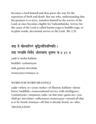 becomes a lord himself and thus paves the way for the
repetition of birth and death. But one who, understanding that
his position is to serve, transfers himself to the service of the
Lord, at once becomes eligible for Vaikunthaloka. Service for
the cause of the Lord is called karma-yoga or buddhi-yoga, or
in plain words, devotional service to the Lord. BG 2.52
Yada Tae Maaehk-il/l&/ buiÖVYaRiTaTairZYaiTa )
Tada GaNTaaiSa iNaveRd& é[aeTaVYaSYa é[uTaSYa c )) 52 ))
yadä te moha-kalilaà
buddhir vyatitariñyati
tadä gantäsi nirvedaà
çrotavyasya çrutasya ca
WORD-FOR-WORD MEANINGS
yadä—when; te—your; moha—of illusion; kalilam—dense
forest; buddhiù—transcendental service with intelligence;
vyatitariñyati—surpasses; tadä—at that time; gantä asi—you
shall go; nirvedam—callousness; çrotavyasya—toward all that
is to be heard; çrutasya—all that is already heard; ca—also.
TRANSLATION
 