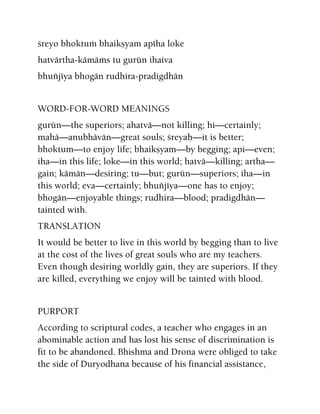 çreyo bhoktuà bhaikñyam apéha loke
hatvärtha-kämäàs tu gurün ihaiva
bhuïjéya bhogän rudhira-pradigdhän
WORD-FOR-WORD MEANINGS
gurün—the superiors; ahatvä—not killing; hi—certainly;
mahä—anubhävän—great souls; çreyaù—it is better;
bhoktum—to enjoy life; bhaikñyam—by begging; api—even;
iha—in this life; loke—in this world; hatvä—killing; artha—
gain; kämän—desiring; tu—but; gurün—superiors; iha—in
this world; eva—certainly; bhuïjéya—one has to enjoy;
bhogän—enjoyable things; rudhira—blood; pradigdhän—
tainted with.
TRANSLATION
It would be better to live in this world by begging than to live
at the cost of the lives of great souls who are my teachers.
Even though desiring worldly gain, they are superiors. If they
are killed, everything we enjoy will be tainted with blood.
PURPORT
According to scriptural codes, a teacher who engages in an
abominable action and has lost his sense of discrimination is
fit to be abandoned. Bhishma and Drona were obliged to take
the side of Duryodhana because of his financial assistance,
 
