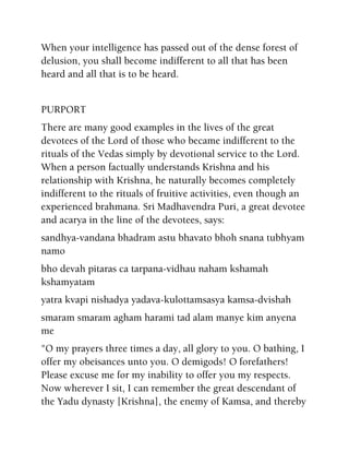 When your intelligence has passed out of the dense forest of
delusion, you shall become indifferent to all that has been
heard and all that is to be heard.
PURPORT
There are many good examples in the lives of the great
devotees of the Lord of those who became indifferent to the
rituals of the Vedas simply by devotional service to the Lord.
When a person factually understands Krishna and his
relationship with Krishna, he naturally becomes completely
indifferent to the rituals of fruitive activities, even though an
experienced brahmana. Sri Madhavendra Puri, a great devotee
and acarya in the line of the devotees, says:
sandhya-vandana bhadram astu bhavato bhoh snana tubhyam
namo
bho devah pitaras ca tarpana-vidhau naham kshamah
kshamyatam
yatra kvapi nishadya yadava-kulottamsasya kamsa-dvishah
smaram smaram agham harami tad alam manye kim anyena
me
"O my prayers three times a day, all glory to you. O bathing, I
offer my obeisances unto you. O demigods! O forefathers!
Please excuse me for my inability to offer you my respects.
Now wherever I sit, I can remember the great descendant of
the Yadu dynasty [Krishna], the enemy of Kamsa, and thereby
 