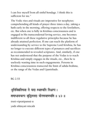 I can free myself from all sinful bondage. I think this is
sufficient for me."
The Vedic rites and rituals are imperative for neophytes:
comprehending all kinds of prayer three times a day, taking a
bath early in the morning, offering respects to the forefathers,
etc. But when one is fully in Krishna consciousness and is
engaged in His transcendental loving service, one becomes
indifferent to all these regulative principles because he has
already attained perfection. If one can reach the platform of
understanding by service to the Supreme Lord Krishna, he has
no longer to execute different types of penances and sacrifices
as recommended in revealed scriptures. And, similarly, if one
has not understood that the purpose of the Vedas is to reach
Krishna and simply engages in the rituals, etc., then he is
uselessly wasting time in such engagements. Persons in
Krishna consciousness transcend the limit of sabda-brahma,
or the range of the Vedas and Upanishads.
BG 2.53
é[uiTaivPa[iTaPaàa Tae Yada SQaaSYaiTa iNaêl/a )
SaMaaDaavcl/a buiÖSTada YaaeGaMavaPSYaiSa )) 53 ))
çruti-vipratipannä te
yadä sthäsyati niçcalä
 