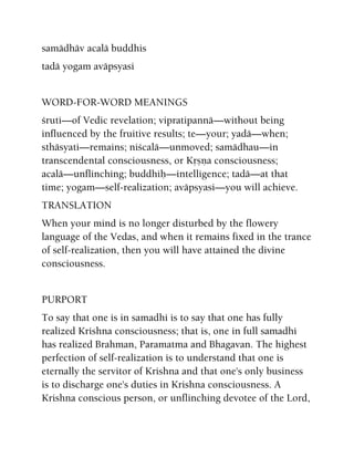 samädhäv acalä buddhis
tadä yogam aväpsyasi
WORD-FOR-WORD MEANINGS
çruti—of Vedic revelation; vipratipannä—without being
influenced by the fruitive results; te—your; yadä—when;
sthäsyati—remains; niçcalä—unmoved; samädhau—in
transcendental consciousness, or Kåñëa consciousness;
acalä—unflinching; buddhiù—intelligence; tadä—at that
time; yogam—self-realization; aväpsyasi—you will achieve.
TRANSLATION
When your mind is no longer disturbed by the flowery
language of the Vedas, and when it remains fixed in the trance
of self-realization, then you will have attained the divine
consciousness.
PURPORT
To say that one is in samadhi is to say that one has fully
realized Krishna consciousness; that is, one in full samadhi
has realized Brahman, Paramatma and Bhagavan. The highest
perfection of self-realization is to understand that one is
eternally the servitor of Krishna and that one's only business
is to discharge one's duties in Krishna consciousness. A
Krishna conscious person, or unflinching devotee of the Lord,
 