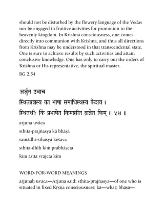 should not be disturbed by the flowery language of the Vedas
nor be engaged in fruitive activities for promotion to the
heavenly kingdom. In Krishna consciousness, one comes
directly into communion with Krishna, and thus all directions
from Krishna may be understood in that transcendental state.
One is sure to achieve results by such activities and attain
conclusive knowledge. One has only to carry out the orders of
Krishna or His representative, the spiritual master.
BG 2.54
AJauRNa ovac
iSQaTaPa[jSYa k-a >aaza SaMaaiDaSQaSYa ke-Xav )
iSQaTaDaq" ik&- Pa[>aazeTa ik-MaaSaqTa v]JaeTa ik-Ma( )) 54 ))
arjuna uväca
sthita-prajïasya kä bhäñä
samädhi-sthasya keçava
sthita-dhéù kià prabhäñeta
kim äséta vrajeta kim
WORD-FOR-WORD MEANINGS
arjunaù uväca—Arjuna said; sthita-prajïasya—of one who is
situated in fixed Kåñëa consciousness; kä—what; bhäñä—
 