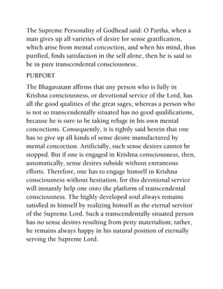The Supreme Personality of Godhead said: O Partha, when a
man gives up all varieties of desire for sense gratification,
which arise from mental concoction, and when his mind, thus
purified, finds satisfaction in the self alone, then he is said to
be in pure transcendental consciousness.
PURPORT
The Bhagavatam affirms that any person who is fully in
Krishna consciousness, or devotional service of the Lord, has
all the good qualities of the great sages, whereas a person who
is not so transcendentally situated has no good qualifications,
because he is sure to be taking refuge in his own mental
concoctions. Consequently, it is rightly said herein that one
has to give up all kinds of sense desire manufactured by
mental concoction. Artificially, such sense desires cannot be
stopped. But if one is engaged in Krishna consciousness, then,
automatically, sense desires subside without extraneous
efforts. Therefore, one has to engage himself in Krishna
consciousness without hesitation, for this devotional service
will instantly help one onto the platform of transcendental
consciousness. The highly developed soul always remains
satisfied in himself by realizing himself as the eternal servitor
of the Supreme Lord. Such a transcendentally situated person
has no sense desires resulting from petty materialism; rather,
he remains always happy in his natural position of eternally
serving the Supreme Lord.
 