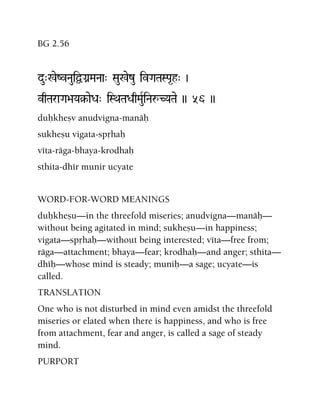 BG 2.56
du"%eZvNauiÜGanMaNaa" Sau%ezu ivGaTaSPa*h" )
vqTaraGa>aYa§-aeDa" iSQaTaDaqMauRiNaåCYaTae )) 56 ))
duùkheñv anudvigna-manäù
sukheñu vigata-spåhaù
véta-räga-bhaya-krodhaù
sthita-dhér munir ucyate
WORD-FOR-WORD MEANINGS
duùkheñu—in the threefold miseries; anudvigna—manäù—
without being agitated in mind; sukheñu—in happiness;
vigata—spåhaù—without being interested; véta—free from;
räga—attachment; bhaya—fear; krodhaù—and anger; sthita—
dhéù—whose mind is steady; muniù—a sage; ucyate—is
called.
TRANSLATION
One who is not disturbed in mind even amidst the threefold
miseries or elated when there is happiness, and who is free
from attachment, fear and anger, is called a sage of steady
mind.
PURPORT
 