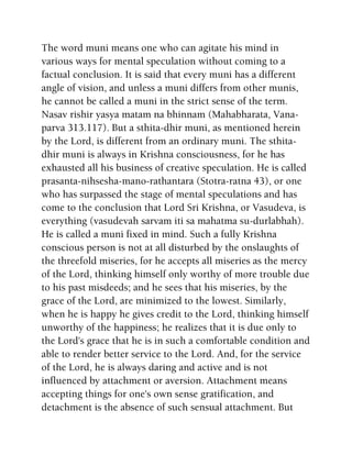 The word muni means one who can agitate his mind in
various ways for mental speculation without coming to a
factual conclusion. It is said that every muni has a different
angle of vision, and unless a muni differs from other munis,
he cannot be called a muni in the strict sense of the term.
Nasav rishir yasya matam na bhinnam (Mahabharata, Vana-
parva 313.117). But a sthita-dhir muni, as mentioned herein
by the Lord, is different from an ordinary muni. The sthita-
dhir muni is always in Krishna consciousness, for he has
exhausted all his business of creative speculation. He is called
prasanta-nihsesha-mano-rathantara (Stotra-ratna 43), or one
who has surpassed the stage of mental speculations and has
come to the conclusion that Lord Sri Krishna, or Vasudeva, is
everything (vasudevah sarvam iti sa mahatma su-durlabhah).
He is called a muni fixed in mind. Such a fully Krishna
conscious person is not at all disturbed by the onslaughts of
the threefold miseries, for he accepts all miseries as the mercy
of the Lord, thinking himself only worthy of more trouble due
to his past misdeeds; and he sees that his miseries, by the
grace of the Lord, are minimized to the lowest. Similarly,
when he is happy he gives credit to the Lord, thinking himself
unworthy of the happiness; he realizes that it is due only to
the Lord's grace that he is in such a comfortable condition and
able to render better service to the Lord. And, for the service
of the Lord, he is always daring and active and is not
influenced by attachment or aversion. Attachment means
accepting things for one's own sense gratification, and
detachment is the absence of such sensual attachment. But
 