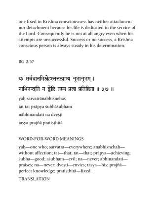 one fixed in Krishna consciousness has neither attachment
nor detachment because his life is dedicated in the service of
the Lord. Consequently he is not at all angry even when his
attempts are unsuccessful. Success or no success, a Krishna
conscious person is always steady in his determination.
BG 2.57
Ya" SavR}aaNai>aòehSTataTPa[aPYa éu>aaéu>aMa( )
Naai>aNaNdiTa Na Üeií TaSYa Pa[ja Pa[iTaiïTaa )) 57 ))
yaù sarvatränabhisnehas
tat tat präpya çubhäçubham
näbhinandati na dveñöi
tasya prajïä pratiñöhitä
WORD-FOR-WORD MEANINGS
yaù—one who; sarvatra—everywhere; anabhisnehaù—
without affection; tat—that; tat—that; präpya—achieving;
çubha—good; açubham—evil; na—never; abhinandati—
praises; na—never; dveñöi—envies; tasya—his; prajïä—
perfect knowledge; pratiñöhitä—fixed.
TRANSLATION
 