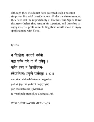 although they should not have accepted such a position
simply on financial considerations. Under the circumstances,
they have lost the respectability of teachers. But Arjuna thinks
that nevertheless they remain his superiors, and therefore to
enjoy material profits after killing them would mean to enjoy
spoils tainted with blood.
BG 2.6
Na cETaiÜÚ" k-Taràae GarqYaae
YaÜa JaYaeMa Yaid va Naae JaYaeYau" )
YaaNaev hTva Na iJaJaqivzaMa‚
STae_viSQaTaa" Pa[Mau%e DaaTaRraía" )) 6 ))
na caitad vidmaù kataran no garéyo
yad vä jayema yadi vä no jayeyuù
yän eva hatvä na jijéviñämas
te 'vasthitäù pramukhe dhärtaräñöräù
WORD-FOR-WORD MEANINGS
 
