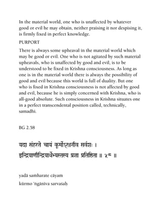 In the material world, one who is unaffected by whatever
good or evil he may obtain, neither praising it nor despising it,
is firmly fixed in perfect knowledge.
PURPORT
There is always some upheaval in the material world which
may be good or evil. One who is not agitated by such material
upheavals, who is unaffected by good and evil, is to be
understood to be fixed in Krishna consciousness. As long as
one is in the material world there is always the possibility of
good and evil because this world is full of duality. But one
who is fixed in Krishna consciousness is not affected by good
and evil, because he is simply concerned with Krishna, who is
all-good absolute. Such consciousness in Krishna situates one
in a perfect transcendental position called, technically,
samadhi.
BG 2.58
Yada Sa&hrTae caYa& kU-MaaeR_(r)aNaqv SavRXa" )
wiNd]Yaa<aqiNd]YaaQaeR>YaSTaSYa Pa[ja Pa[iTaiïTaa )) 58 ))
yadä saàharate cäyaà
kürmo 'ìgänéva sarvaçaù
 