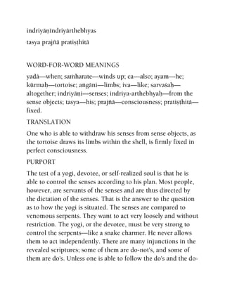 indriyäëéndriyärthebhyas
tasya prajïä pratiñöhitä
WORD-FOR-WORD MEANINGS
yadä—when; saàharate—winds up; ca—also; ayam—he;
kürmaù—tortoise; aìgäni—limbs; iva—like; sarvaçaù—
altogether; indriyäëi—senses; indriya-arthebhyaù—from the
sense objects; tasya—his; prajïä—consciousness; pratiñöhitä—
fixed.
TRANSLATION
One who is able to withdraw his senses from sense objects, as
the tortoise draws its limbs within the shell, is firmly fixed in
perfect consciousness.
PURPORT
The test of a yogi, devotee, or self-realized soul is that he is
able to control the senses according to his plan. Most people,
however, are servants of the senses and are thus directed by
the dictation of the senses. That is the answer to the question
as to how the yogi is situated. The senses are compared to
venomous serpents. They want to act very loosely and without
restriction. The yogi, or the devotee, must be very strong to
control the serpents—like a snake charmer. He never allows
them to act independently. There are many injunctions in the
revealed scriptures; some of them are do-not's, and some of
them are do's. Unless one is able to follow the do's and the do-
 