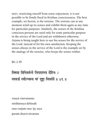 not's, restricting oneself from sense enjoyment, it is not
possible to be firmly fixed in Krishna consciousness. The best
example, set herein, is the tortoise. The tortoise can at any
moment wind up its senses and exhibit them again at any time
for particular purposes. Similarly, the senses of the Krishna
conscious persons are used only for some particular purpose
in the service of the Lord and are withdrawn otherwise.
Arjuna is being taught here to use his senses for the service of
the Lord, instead of for his own satisfaction. Keeping the
senses always in the service of the Lord is the example set by
the analogy of the tortoise, who keeps the senses within.
BG 2.59
ivzYaa iviNavTaRNTae iNaraharSYa deihNa" )
rSavJa| rSaae_PYaSYa Par& d*îa iNavTaRTae )) 59 ))
viñayä vinivartante
nirähärasya dehinaù
rasa-varjaà raso 'py asya
paraà dåñövä nivartate
 