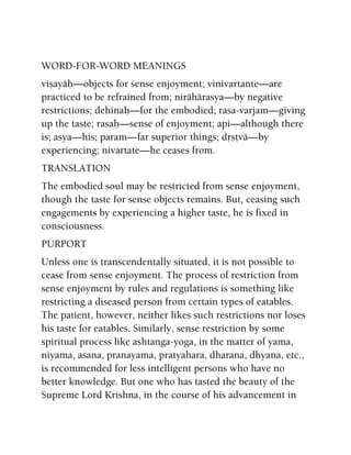 WORD-FOR-WORD MEANINGS
viñayäù—objects for sense enjoyment; vinivartante—are
practiced to be refrained from; nirähärasya—by negative
restrictions; dehinaù—for the embodied; rasa-varjam—giving
up the taste; rasaù—sense of enjoyment; api—although there
is; asya—his; param—far superior things; dåñövä—by
experiencing; nivartate—he ceases from.
TRANSLATION
The embodied soul may be restricted from sense enjoyment,
though the taste for sense objects remains. But, ceasing such
engagements by experiencing a higher taste, he is fixed in
consciousness.
PURPORT
Unless one is transcendentally situated, it is not possible to
cease from sense enjoyment. The process of restriction from
sense enjoyment by rules and regulations is something like
restricting a diseased person from certain types of eatables.
The patient, however, neither likes such restrictions nor loses
his taste for eatables. Similarly, sense restriction by some
spiritual process like ashtanga-yoga, in the matter of yama,
niyama, asana, pranayama, pratyahara, dharana, dhyana, etc.,
is recommended for less intelligent persons who have no
better knowledge. But one who has tasted the beauty of the
Supreme Lord Krishna, in the course of his advancement in
 