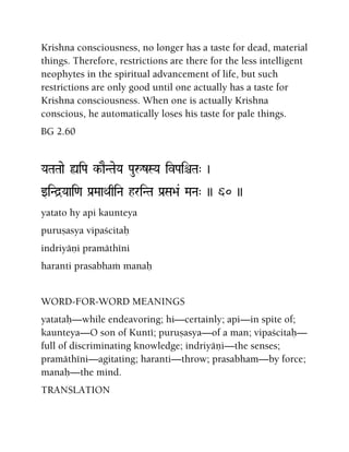 Krishna consciousness, no longer has a taste for dead, material
things. Therefore, restrictions are there for the less intelligent
neophytes in the spiritual advancement of life, but such
restrictions are only good until one actually has a taste for
Krishna consciousness. When one is actually Krishna
conscious, he automatically loses his taste for pale things.
BG 2.60
YaTaTaae ùiPa k-aENTaeYa PauåzSYa ivPaiêTa" )
wiNd]Yaai<a Pa[MaaQaqiNa hriNTa Pa[Sa>a& MaNa" )) 60 ))
yatato hy api kaunteya
puruñasya vipaçcitaù
indriyäëi pramäthéni
haranti prasabhaà manaù
WORD-FOR-WORD MEANINGS
yatataù—while endeavoring; hi—certainly; api—in spite of;
kaunteya—O son of Kunté; puruñasya—of a man; vipaçcitaù—
full of discriminating knowledge; indriyäëi—the senses;
pramäthéni—agitating; haranti—throw; prasabham—by force;
manaù—the mind.
TRANSLATION
 