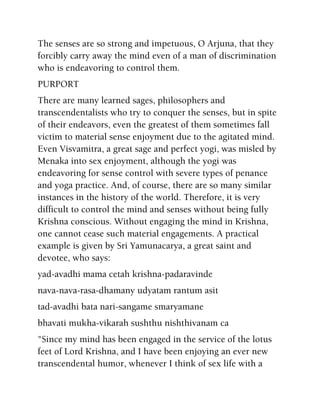 The senses are so strong and impetuous, O Arjuna, that they
forcibly carry away the mind even of a man of discrimination
who is endeavoring to control them.
PURPORT
There are many learned sages, philosophers and
transcendentalists who try to conquer the senses, but in spite
of their endeavors, even the greatest of them sometimes fall
victim to material sense enjoyment due to the agitated mind.
Even Visvamitra, a great sage and perfect yogi, was misled by
Menaka into sex enjoyment, although the yogi was
endeavoring for sense control with severe types of penance
and yoga practice. And, of course, there are so many similar
instances in the history of the world. Therefore, it is very
difficult to control the mind and senses without being fully
Krishna conscious. Without engaging the mind in Krishna,
one cannot cease such material engagements. A practical
example is given by Sri Yamunacarya, a great saint and
devotee, who says:
yad-avadhi mama cetah krishna-padaravinde
nava-nava-rasa-dhamany udyatam rantum asit
tad-avadhi bata nari-sangame smaryamane
bhavati mukha-vikarah sushthu nishthivanam ca
"Since my mind has been engaged in the service of the lotus
feet of Lord Krishna, and I have been enjoying an ever new
transcendental humor, whenever I think of sex life with a
 