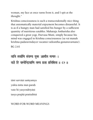 woman, my face at once turns from it, and I spit at the
thought."
Krishna consciousness is such a transcendentally nice thing
that automatically material enjoyment becomes distasteful. It
is as if a hungry man had satisfied his hunger by a sufficient
quantity of nutritious eatables. Maharaja Ambarisha also
conquered a great yogi, Durvasa Muni, simply because his
mind was engaged in Krishna consciousness (sa vai manah
krishna-padaravindayor vacamsi vaikuntha-gunanuvarnane).
BG 2.61
TaaiNa SavaRi<a Sa&YaMYa Yau¢- AaSaqTa MaTPar" )
vXae ih YaSYaeiNd]Yaai<a TaSYa Pa[ja Pa[iTaiïTaa )) 61 ))
täni sarväëi saàyamya
yukta äséta mat-paraù
vaçe hi yasyendriyäëi
tasya prajïä pratiñöhitä
WORD-FOR-WORD MEANINGS
 