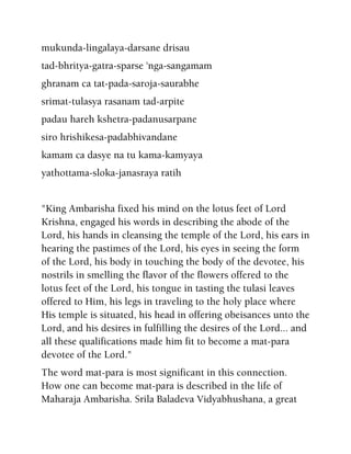 mukunda-lingalaya-darsane drisau
tad-bhritya-gatra-sparse 'nga-sangamam
ghranam ca tat-pada-saroja-saurabhe
srimat-tulasya rasanam tad-arpite
padau hareh kshetra-padanusarpane
siro hrishikesa-padabhivandane
kamam ca dasye na tu kama-kamyaya
yathottama-sloka-janasraya ratih
"King Ambarisha fixed his mind on the lotus feet of Lord
Krishna, engaged his words in describing the abode of the
Lord, his hands in cleansing the temple of the Lord, his ears in
hearing the pastimes of the Lord, his eyes in seeing the form
of the Lord, his body in touching the body of the devotee, his
nostrils in smelling the flavor of the flowers offered to the
lotus feet of the Lord, his tongue in tasting the tulasi leaves
offered to Him, his legs in traveling to the holy place where
His temple is situated, his head in offering obeisances unto the
Lord, and his desires in fulfilling the desires of the Lord... and
all these qualifications made him fit to become a mat-para
devotee of the Lord."
The word mat-para is most significant in this connection.
How one can become mat-para is described in the life of
Maharaja Ambarisha. Srila Baladeva Vidyabhushana, a great
 