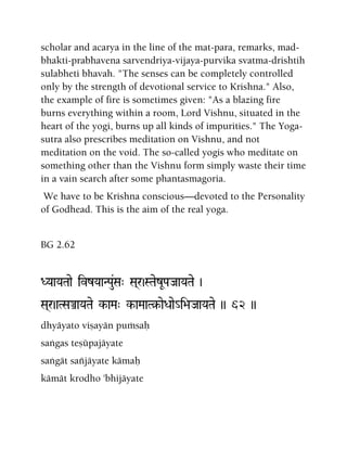 scholar and acarya in the line of the mat-para, remarks, mad-
bhakti-prabhavena sarvendriya-vijaya-purvika svatma-drishtih
sulabheti bhavah. "The senses can be completely controlled
only by the strength of devotional service to Krishna." Also,
the example of fire is sometimes given: "As a blazing fire
burns everything within a room, Lord Vishnu, situated in the
heart of the yogi, burns up all kinds of impurities." The Yoga-
sutra also prescribes meditation on Vishnu, and not
meditation on the void. The so-called yogis who meditate on
something other than the Vishnu form simply waste their time
in a vain search after some phantasmagoria.
We have to be Krishna conscious—devoted to the Personality
of Godhead. This is the aim of the real yoga.
BG 2.62
DYaaYaTaae ivzYaaNPau&Sa" Sa(r)STaezUPaJaaYaTae )
Sa(r)aTSaÅaYaTae k-aMa" k-aMaaT§-aeDaae_i>aJaaYaTae )) 62 ))
dhyäyato viñayän puàsaù
saìgas teñüpajäyate
saìgät saïjäyate kämaù
kämät krodho 'bhijäyate
 