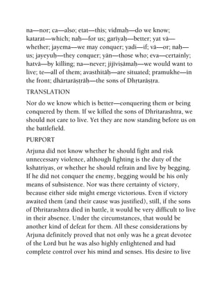 na—nor; ca—also; etat—this; vidmaù—do we know;
katarat—which; naù—for us; garéyaù—better; yat vä—
whether; jayema—we may conquer; yadi—if; vä—or; naù—
us; jayeyuù—they conquer; yän—those who; eva—certainly;
hatvä—by killing; na—never; jijéviñämaù—we would want to
live; te—all of them; avasthitäù—are situated; pramukhe—in
the front; dhärtaräñöräù—the sons of Dhåtaräñöra.
TRANSLATION
Nor do we know which is better—conquering them or being
conquered by them. If we killed the sons of Dhritarashtra, we
should not care to live. Yet they are now standing before us on
the battlefield.
PURPORT
Arjuna did not know whether he should fight and risk
unnecessary violence, although fighting is the duty of the
kshatriyas, or whether he should refrain and live by begging.
If he did not conquer the enemy, begging would be his only
means of subsistence. Nor was there certainty of victory,
because either side might emerge victorious. Even if victory
awaited them (and their cause was justified), still, if the sons
of Dhritarashtra died in battle, it would be very difficult to live
in their absence. Under the circumstances, that would be
another kind of defeat for them. All these considerations by
Arjuna definitely proved that not only was he a great devotee
of the Lord but he was also highly enlightened and had
complete control over his mind and senses. His desire to live
 