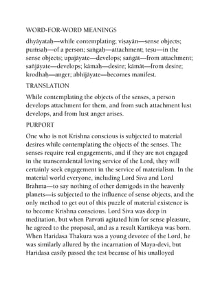WORD-FOR-WORD MEANINGS
dhyäyataù—while contemplating; viñayän—sense objects;
puàsaù—of a person; saìgaù—attachment; teñu—in the
sense objects; upajäyate—develops; saìgät—from attachment;
saïjäyate—develops; kämaù—desire; kämät—from desire;
krodhaù—anger; abhijäyate—becomes manifest.
TRANSLATION
While contemplating the objects of the senses, a person
develops attachment for them, and from such attachment lust
develops, and from lust anger arises.
PURPORT
One who is not Krishna conscious is subjected to material
desires while contemplating the objects of the senses. The
senses require real engagements, and if they are not engaged
in the transcendental loving service of the Lord, they will
certainly seek engagement in the service of materialism. In the
material world everyone, including Lord Siva and Lord
Brahma—to say nothing of other demigods in the heavenly
planets—is subjected to the influence of sense objects, and the
only method to get out of this puzzle of material existence is
to become Krishna conscious. Lord Siva was deep in
meditation, but when Parvati agitated him for sense pleasure,
he agreed to the proposal, and as a result Kartikeya was born.
When Haridasa Thakura was a young devotee of the Lord, he
was similarly allured by the incarnation of Maya-devi, but
Haridasa easily passed the test because of his unalloyed
 