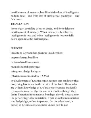 bewilderment of memory; buddhi-näçaù—loss of intelligence;
buddhi-näçät—and from loss of intelligence; praëaçyati—one
falls down.
TRANSLATION
From anger, complete delusion arises, and from delusion
bewilderment of memory. When memory is bewildered,
intelligence is lost, and when intelligence is lost one falls
down again into the material pool.
PURPORT
Srila Rupa Gosvami has given us this direction:
prapancikataya buddhya
hari-sambandhi-vastunah
mumukshubhih parityago
vairagyam phalgu kathyate
(Bhakti-rasamrita-sindhu 1.2.256)
By development of Krishna consciousness one can know that
everything has its use in the service of the Lord. Those who
are without knowledge of Krishna consciousness artificially
try to avoid material objects, and as a result, although they
desire liberation from material bondage, they do not attain to
the perfect stage of renunciation. Their so-called renunciation
is called phalgu, or less important. On the other hand, a
person in Krishna consciousness knows how to use
 