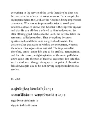 everything in the service of the Lord; therefore he does not
become a victim of material consciousness. For example, for
an impersonalist, the Lord, or the Absolute, being impersonal,
cannot eat. Whereas an impersonalist tries to avoid good
eatables, a devotee knows that Krishna is the supreme enjoyer
and that He eats all that is offered to Him in devotion. So,
after offering good eatables to the Lord, the devotee takes the
remnants, called prasadam. Thus everything becomes
spiritualized, and there is no danger of a downfall. The
devotee takes prasadam in Krishna consciousness, whereas
the nondevotee rejects it as material. The impersonalist,
therefore, cannot enjoy life, due to his artificial renunciation;
and for this reason, a slight agitation of the mind pulls him
down again into the pool of material existence. It is said that
such a soul, even though rising up to the point of liberation,
falls down again due to his not having support in devotional
service.
BG 2.64
raGaÜezivMau¢E-STau ivzYaaiNaiNd]YaEêrNa( )
AaTMavXYaEivRDaeYaaTMaa Pa[SaadMaiDaGaC^iTa )) 64 ))
räga-dveña-vimuktais tu
viñayän indriyaiç caran
 
