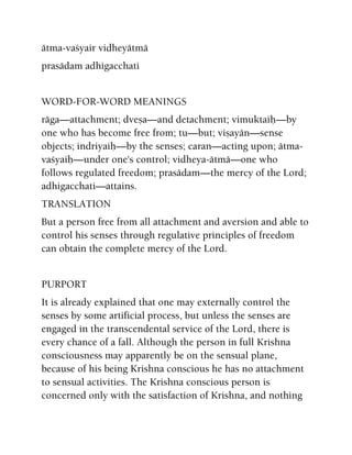 ätma-vaçyair vidheyätmä
prasädam adhigacchati
WORD-FOR-WORD MEANINGS
räga—attachment; dveña—and detachment; vimuktaiù—by
one who has become free from; tu—but; viñayän—sense
objects; indriyaiù—by the senses; caran—acting upon; ätma-
vaçyaiù—under one's control; vidheya-ätmä—one who
follows regulated freedom; prasädam—the mercy of the Lord;
adhigacchati—attains.
TRANSLATION
But a person free from all attachment and aversion and able to
control his senses through regulative principles of freedom
can obtain the complete mercy of the Lord.
PURPORT
It is already explained that one may externally control the
senses by some artificial process, but unless the senses are
engaged in the transcendental service of the Lord, there is
every chance of a fall. Although the person in full Krishna
consciousness may apparently be on the sensual plane,
because of his being Krishna conscious he has no attachment
to sensual activities. The Krishna conscious person is
concerned only with the satisfaction of Krishna, and nothing
 