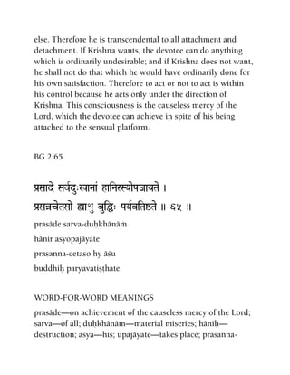 else. Therefore he is transcendental to all attachment and
detachment. If Krishna wants, the devotee can do anything
which is ordinarily undesirable; and if Krishna does not want,
he shall not do that which he would have ordinarily done for
his own satisfaction. Therefore to act or not to act is within
his control because he acts only under the direction of
Krishna. This consciousness is the causeless mercy of the
Lord, which the devotee can achieve in spite of his being
attached to the sensual platform.
BG 2.65
Pa[Saade SavRdu"%aNaa& haiNarSYaaePaJaaYaTae )
Pa[SaàceTaSaae ùaéu buiÖ" PaYaRviTaïTae )) 65 ))
prasäde sarva-duùkhänäà
hänir asyopajäyate
prasanna-cetaso hy äçu
buddhiù paryavatiñöhate
WORD-FOR-WORD MEANINGS
prasäde—on achievement of the causeless mercy of the Lord;
sarva—of all; duùkhänäm—material miseries; häniù—
destruction; asya—his; upajäyate—takes place; prasanna-
 