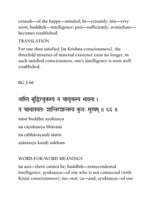 cetasaù—of the happy—minded; hi—certainly; äçu—very
soon; buddhiù—intelligence; pari—sufficiently; avatiñöhate—
becomes established.
TRANSLATION
For one thus satisfied [in Krishna consciousness], the
threefold miseries of material existence exist no longer; in
such satisfied consciousness, one's intelligence is soon well
established.
BG 2.66
NaaiSTa buiÖrYau¢-SYa Na caYau¢-SYa >aavNaa )
Na ca>aavYaTa" XaaiNTarXaaNTaSYa ku-Ta" Sau%Ma( )) 66 ))
nästi buddhir ayuktasya
na cäyuktasya bhävanä
na cäbhävayataù çäntir
açäntasya kutaù sukham
WORD-FOR-WORD MEANINGS
na asti—there cannot be; buddhiù—transcendental
intelligence; ayuktasya—of one who is not connected (with
Kåñëa consciousness); na—not; ca—and; ayuktasya—of one
 