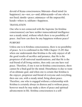 devoid of Kåñëa consciousness; bhävanä—fixed mind (in
happiness); na—not; ca—and; abhävayataù—of one who is
not fixed; çäntiù—peace; açäntasya—of the unpeaceful;
kutaù—where is; sukham—happiness.
TRANSLATION
One who is not connected with the Supreme [in Krishna
consciousness] can have neither transcendental intelligence
nor a steady mind, without which there is no possibility of
peace. And how can there be any happiness without peace?
PURPORT
Unless one is in Krishna consciousness, there is no possibility
of peace. So it is confirmed in the Fifth Chapter (5.29) that
when one understands that Krishna is the only enjoyer of all
the good results of sacrifice and penance, that He is the
proprietor of all universal manifestations, and that He is the
real friend of all living entities, then only can one have real
peace. Therefore, if one is not in Krishna consciousness, there
cannot be a final goal for the mind. Disturbance is due to want
of an ultimate goal, and when one is certain that Krishna is
the enjoyer, proprietor and friend of everyone and everything,
then one can, with a steady mind, bring about peace.
Therefore, one who is engaged without a relationship with
Krishna is certainly always in distress and is without peace,
however much he may make a show of peace and spiritual
advancement in life. Krishna consciousness is a self-
 