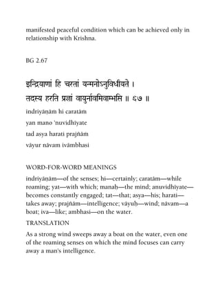 manifested peaceful condition which can be achieved only in
relationship with Krishna.
BG 2.67
wiNd]Yaa<aa& ih crTaa& YaNMaNaae_NauivDaqYaTae )
TadSYa hriTa Pa[ja& vaYauNaaRviMavaM>aiSa )) 67 ))
indriyäëäà hi caratäà
yan mano 'nuvidhéyate
tad asya harati prajïäà
väyur nävam ivämbhasi
WORD-FOR-WORD MEANINGS
indriyäëäm—of the senses; hi—certainly; caratäm—while
roaming; yat—with which; manaù—the mind; anuvidhéyate—
becomes constantly engaged; tat—that; asya—his; harati—
takes away; prajïäm—intelligence; väyuù—wind; nävam—a
boat; iva—like; ambhasi—on the water.
TRANSLATION
As a strong wind sweeps away a boat on the water, even one
of the roaming senses on which the mind focuses can carry
away a man's intelligence.
 