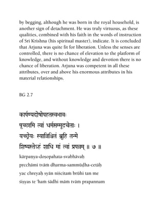 by begging, although he was born in the royal household, is
another sign of detachment. He was truly virtuous, as these
qualities, combined with his faith in the words of instruction
of Sri Krishna (his spiritual master), indicate. It is concluded
that Arjuna was quite fit for liberation. Unless the senses are
controlled, there is no chance of elevation to the platform of
knowledge, and without knowledge and devotion there is no
chance of liberation. Arjuna was competent in all these
attributes, over and above his enormous attributes in his
material relationships.
BG 2.7
k-aPaR<YadaezaePahTaSv>aav"
Pa*C^aiMa Tva& DaMaRSaMMaU!ceTaa" )
YaC^eYa" SYaaiàiêTa& b]Uih TaNMae
iXaZYaSTae_h& XaaiDa Maa& Tva& Pa[PaàMa( )) 7 ))
kärpaëya-doñopahata-svabhävaù
påcchämi tväà dharma-sammüòha-cetäù
yac chreyaù syän niçcitaà brühi tan me
çiñyas te 'haà çädhi mäà tväà prapannam
 