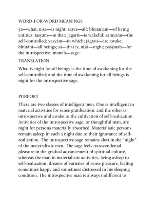 WORD-FOR-WORD MEANINGS
yä—what; niçä—is night; sarva—all; bhütänäm—of living
entities; tasyäm—in that; jägarti—is wakeful; saàyamé—the
self-controlled; yasyäm—in which; jägrati—are awake;
bhütäni—all beings; sä—that is; niçä—night; paçyataù—for
the introspective; muneù—sage.
TRANSLATION
What is night for all beings is the time of awakening for the
self-controlled; and the time of awakening for all beings is
night for the introspective sage.
PURPORT
There are two classes of intelligent men. One is intelligent in
material activities for sense gratification, and the other is
introspective and awake to the cultivation of self-realization.
Activities of the introspective sage, or thoughtful man, are
night for persons materially absorbed. Materialistic persons
remain asleep in such a night due to their ignorance of self-
realization. The introspective sage remains alert in the "night"
of the materialistic men. The sage feels transcendental
pleasure in the gradual advancement of spiritual culture,
whereas the man in materialistic activities, being asleep to
self-realization, dreams of varieties of sense pleasure, feeling
sometimes happy and sometimes distressed in his sleeping
condition. The introspective man is always indifferent to
 
