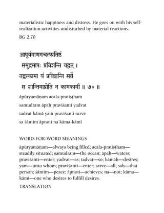 materialistic happiness and distress. He goes on with his self-
realization activities undisturbed by material reactions.
BG 2.70
AaPaUYaRMaa<aMacl/Pa[iTaï&
SaMaud]MaaPa" Pa[ivXaiNTa YaÜTa( )
TaÜTk-aMaa Ya& Pa[ivXaiNTa SaveR
Sa XaaiNTaMaaPanaeiTa Na k-aMak-aMaq )) 70 ))
äpüryamäëam acala-pratiñöhaà
samudram äpaù praviçanti yadvat
tadvat kämä yaà praviçanti sarve
sa çäntim äpnoti na käma-kämé
WORD-FOR-WORD MEANINGS
äpüryamäëam—always being filled; acala-pratiñöham—
steadily situated; samudram—the ocean; äpaù—waters;
praviçanti—enter; yadvat—as; tadvat—so; kämäù—desires;
yam—unto whom; praviçanti—enter; sarve—all; saù—that
person; çäntim—peace; äpnoti—achieves; na—not; käma—
kämé—one who desires to fulfill desires.
TRANSLATION
 