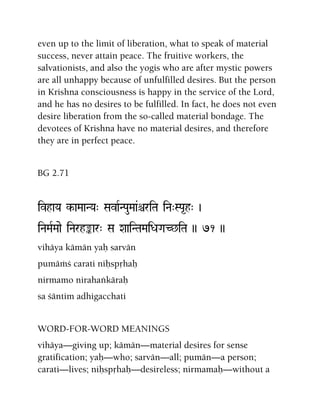 even up to the limit of liberation, what to speak of material
success, never attain peace. The fruitive workers, the
salvationists, and also the yogis who are after mystic powers
are all unhappy because of unfulfilled desires. But the person
in Krishna consciousness is happy in the service of the Lord,
and he has no desires to be fulfilled. In fact, he does not even
desire liberation from the so-called material bondage. The
devotees of Krishna have no material desires, and therefore
they are in perfect peace.
BG 2.71
ivhaYa k-aMaaNYa" SavaRNPauMaa&êriTa iNa"SPa*h" )
iNaMaRMaae iNarhªar" Sa XaaiNTaMaiDaGaC^iTa )) 71 ))
vihäya kämän yaù sarvän
pumäàç carati niùspåhaù
nirmamo nirahaìkäraù
sa çäntim adhigacchati
WORD-FOR-WORD MEANINGS
vihäya—giving up; kämän—material desires for sense
gratification; yaù—who; sarvän—all; pumän—a person;
carati—lives; niùspåhaù—desireless; nirmamaù—without a
 
