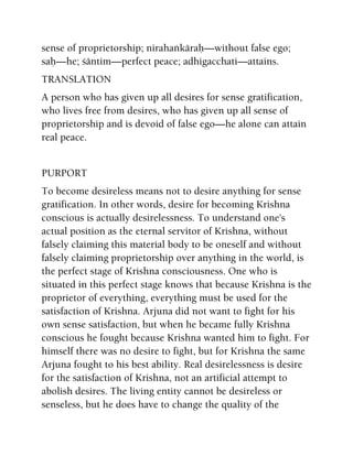 sense of proprietorship; nirahaìkäraù—without false ego;
saù—he; çäntim—perfect peace; adhigacchati—attains.
TRANSLATION
A person who has given up all desires for sense gratification,
who lives free from desires, who has given up all sense of
proprietorship and is devoid of false ego—he alone can attain
real peace.
PURPORT
To become desireless means not to desire anything for sense
gratification. In other words, desire for becoming Krishna
conscious is actually desirelessness. To understand one's
actual position as the eternal servitor of Krishna, without
falsely claiming this material body to be oneself and without
falsely claiming proprietorship over anything in the world, is
the perfect stage of Krishna consciousness. One who is
situated in this perfect stage knows that because Krishna is the
proprietor of everything, everything must be used for the
satisfaction of Krishna. Arjuna did not want to fight for his
own sense satisfaction, but when he became fully Krishna
conscious he fought because Krishna wanted him to fight. For
himself there was no desire to fight, but for Krishna the same
Arjuna fought to his best ability. Real desirelessness is desire
for the satisfaction of Krishna, not an artificial attempt to
abolish desires. The living entity cannot be desireless or
senseless, but he does have to change the quality of the
 