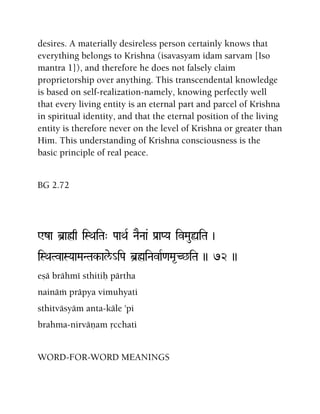 desires. A materially desireless person certainly knows that
everything belongs to Krishna (isavasyam idam sarvam [Iso
mantra 1]), and therefore he does not falsely claim
proprietorship over anything. This transcendental knowledge
is based on self-realization-namely, knowing perfectly well
that every living entity is an eternal part and parcel of Krishna
in spiritual identity, and that the eternal position of the living
entity is therefore never on the level of Krishna or greater than
Him. This understanding of Krishna consciousness is the
basic principle of real peace.
BG 2.72
Wza b]aøq iSQaiTa" PaaQaR NaENaa& Pa[aPYa ivMauùiTa )
iSQaTvaSYaaMaNTak-ale/_iPa b]øiNavaR<aMa*C^iTa )) 72 ))
eñä brähmé sthitiù pärtha
nainäà präpya vimuhyati
sthitväsyäm anta-käle 'pi
brahma-nirväëam åcchati
WORD-FOR-WORD MEANINGS
 